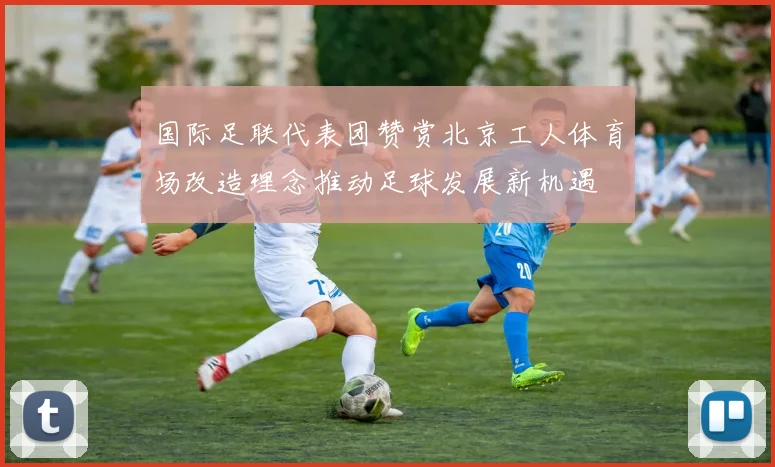 国际足联代表团赞赏北京工人体育场改造理念推动足球发展新机遇