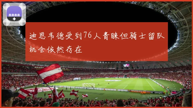 迪恩韦德受到76人青睐但骑士留队机会依然存在