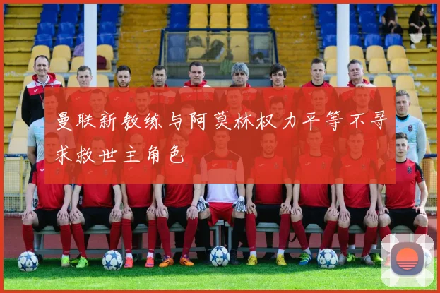 曼联新教练与阿莫林权力平等不寻求救世主角色