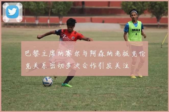 巴黎主席纳赛尔与阿森纳老板克伦克关系密切多次合作引发关注