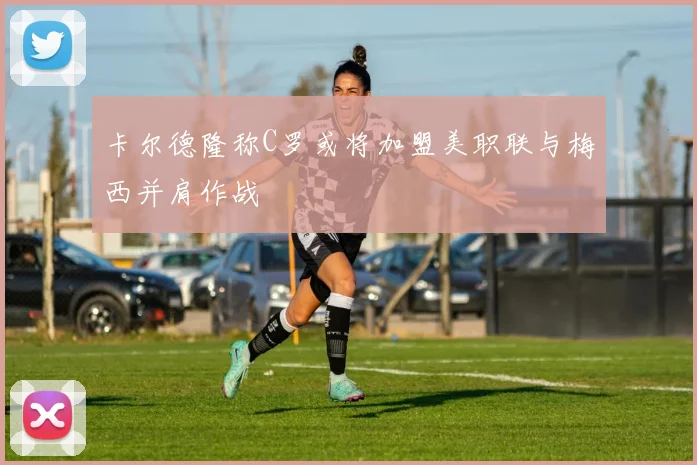 卡尔德隆称C罗或将加盟美职联与梅西并肩作战
