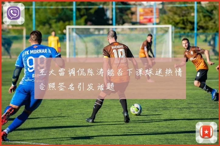 王大雷调侃陈涛能否下课球迷热情合照签名引发话题