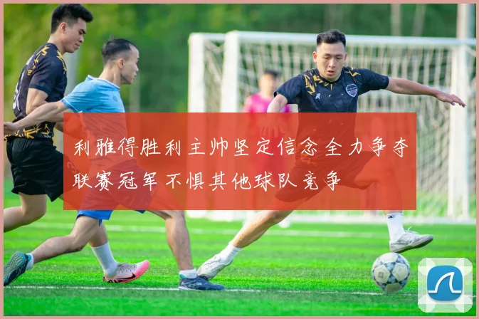 利雅得胜利主帅坚定信念全力争夺联赛冠军不惧其他球队竞争
