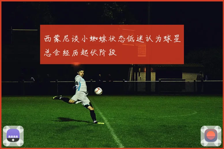 西蒙尼谈小蜘蛛状态低迷认为球星总会经历起伏阶段