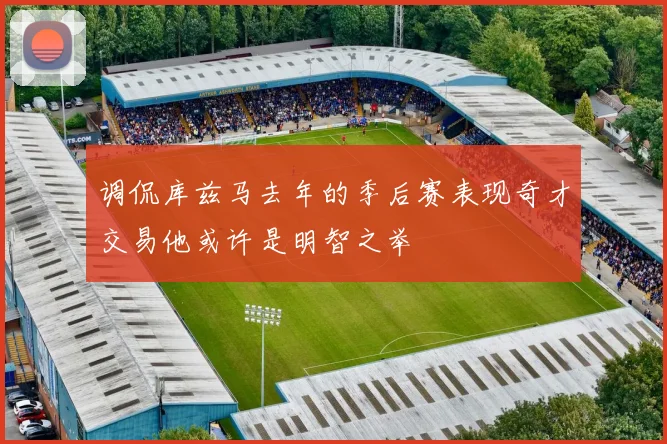 调侃库兹马去年的季后赛表现奇才交易他或许是明智之举