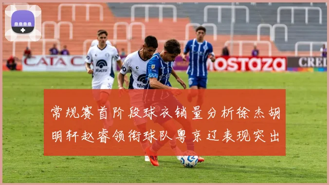 常规赛首阶段球衣销量分析徐杰胡明轩赵睿领衔球队粤京辽表现突出