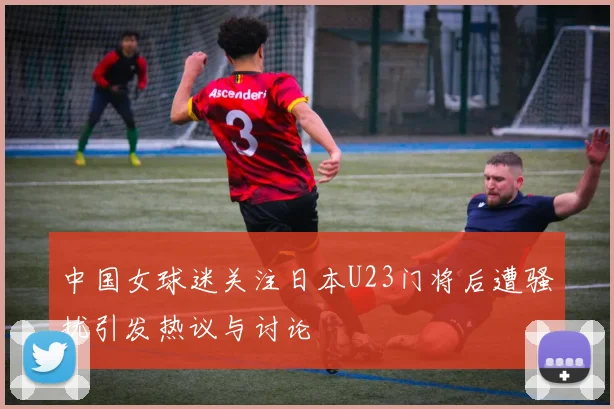 中国女球迷关注日本U23门将后遭骚扰引发热议与讨论