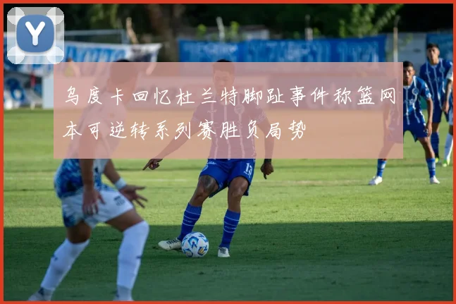 乌度卡回忆杜兰特脚趾事件称篮网本可逆转系列赛胜负局势