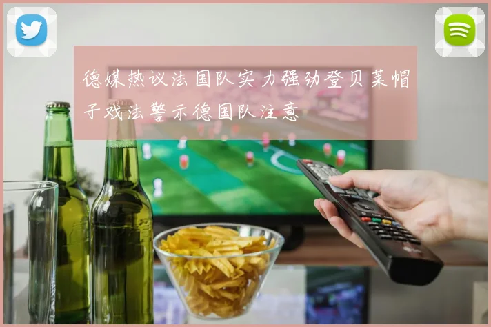 德媒热议法国队实力强劲登贝莱帽子戏法警示德国队注意