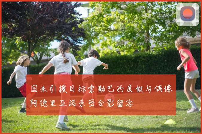 国米引援目标索勒巴西度假与偶像阿德里亚诺亲密合影留念