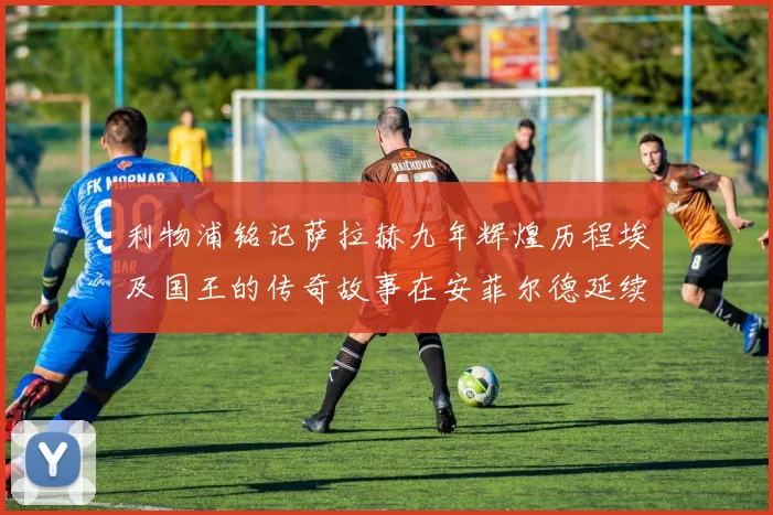 利物浦铭记萨拉赫九年辉煌历程埃及国王的传奇故事在安菲尔德延续
