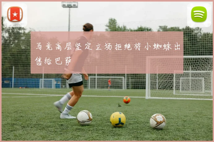 马竞高层坚定立场拒绝将小蜘蛛出售给巴萨