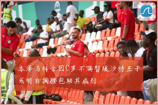 本泽马转会因C罗不满暂缓沙特王子或将自掏腰包助其成行