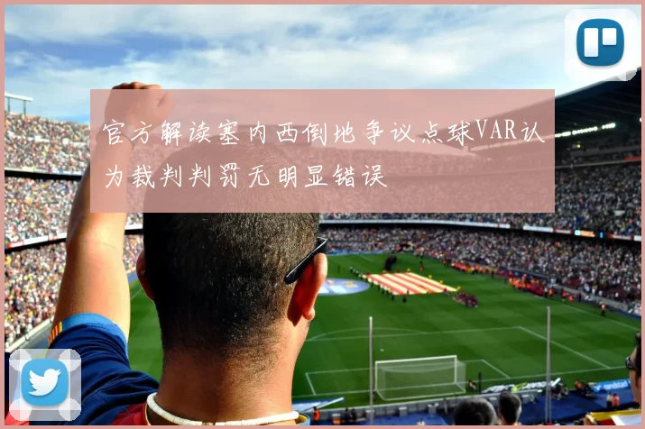 官方解读塞内西倒地争议点球VAR认为裁判判罚无明显错误
