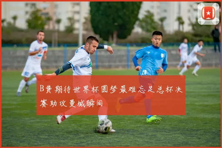B费期待世界杯圆梦最难忘足总杯决赛助攻曼城瞬间