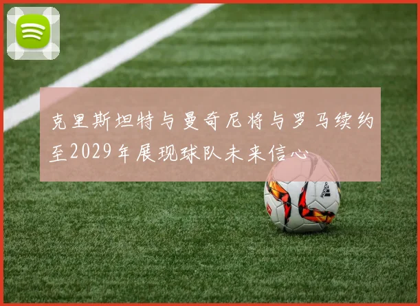 克里斯坦特与曼奇尼将与罗马续约至2029年展现球队未来信心