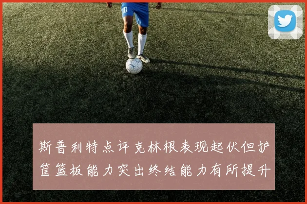 斯普利特点评克林根表现起伏但护筐篮板能力突出终结能力有所提升
