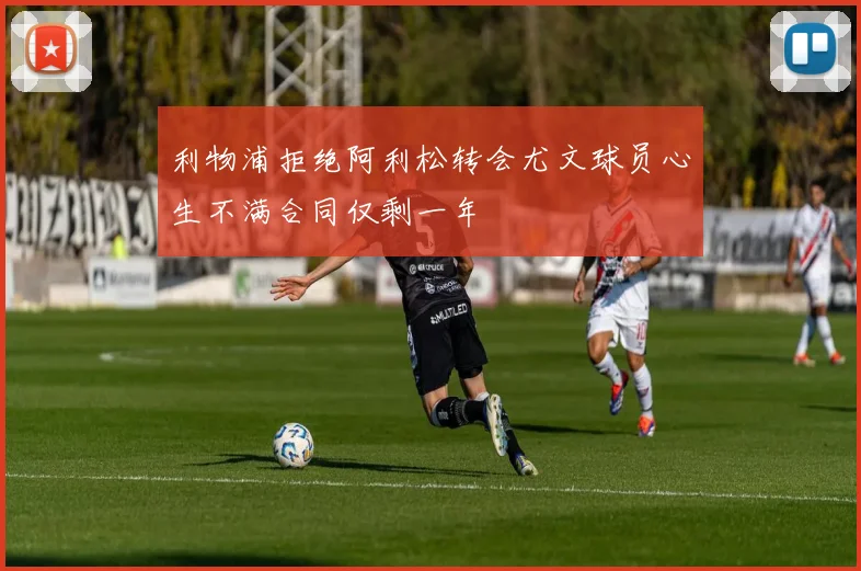 利物浦拒绝阿利松转会尤文球员心生不满合同仅剩一年