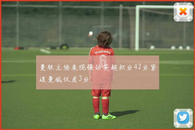 曼联主场表现强劲英超积分42分紧追曼城仅差3分