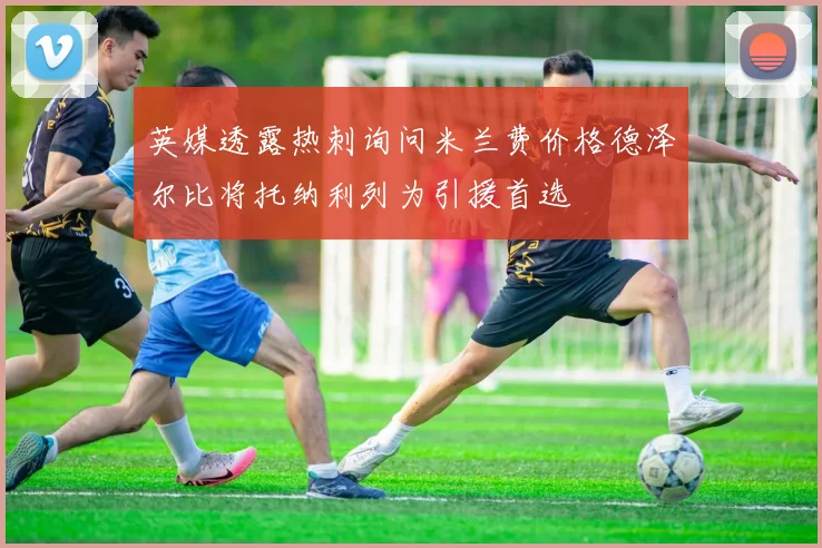 英媒透露热刺询问米兰费价格德泽尔比将托纳利列为引援首选